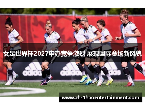 女足世界杯2027申办竞争激烈 展现国际赛场新风貌